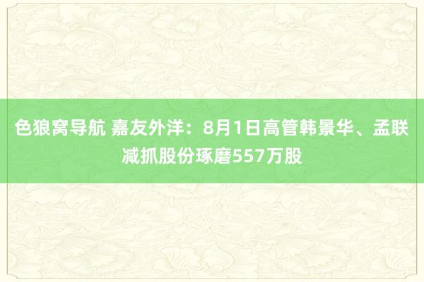 色狼窝导航 嘉友外洋：8月1日高管韩景华、孟联减抓股份琢磨557万股