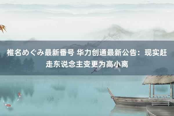 椎名めぐみ最新番号 华力创通最新公告：现实赶走东说念主变更为高小离