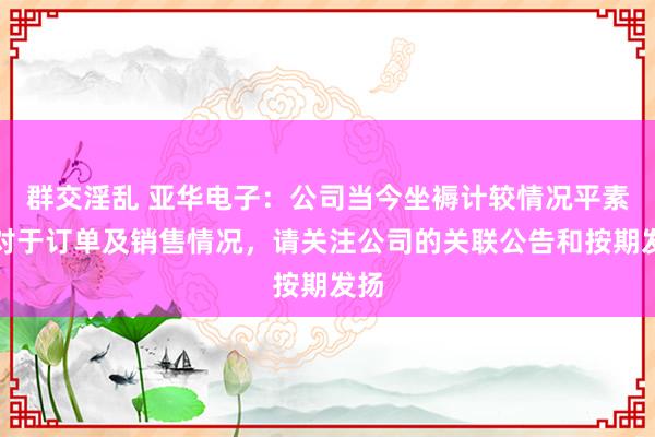 群交淫乱 亚华电子：公司当今坐褥计较情况平素，对于订单及销售情况，请关注公司的关联公告和按期发扬