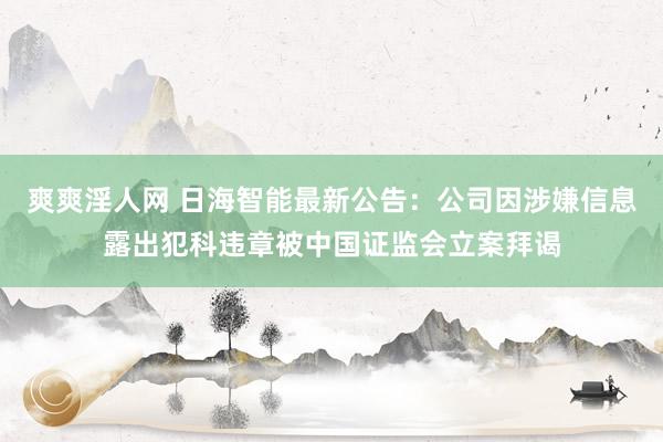 爽爽淫人网 日海智能最新公告：公司因涉嫌信息露出犯科违章被中国证监会立案拜谒