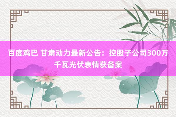 百度鸡巴 甘肃动力最新公告：控股子公司300万千瓦光伏表情获备案