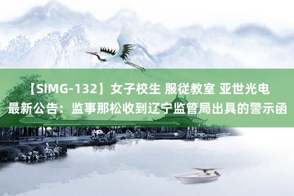 【SIMG-132】女子校生 服従教室 亚世光电最新公告：监事那松收到辽宁监管局出具的警示函