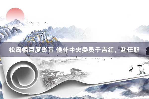 松岛枫百度影音 候补中央委员于吉红，赴任职