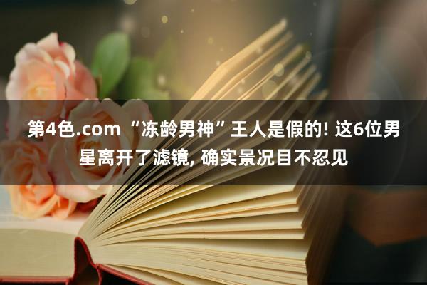 第4色.com “冻龄男神”王人是假的! 这6位男星离开了滤镜, 确实景况目不忍见