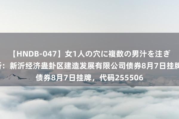 【HNDB-047】女1人の穴に複数の男汁を注ぎ込む！！ 上交所：新沂经济蛊卦区建造发展有限公司债券8月7日挂牌，代码255506