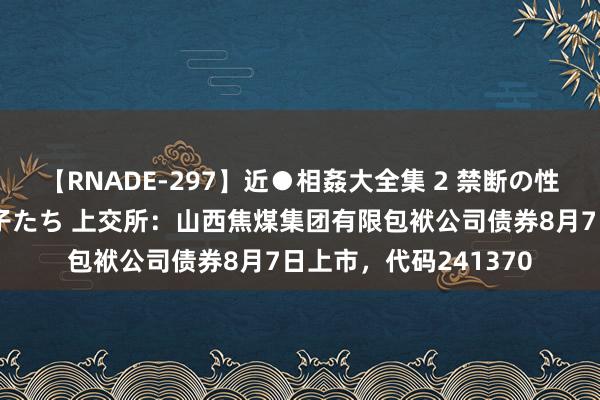 【RNADE-297】近●相姦大全集 2 禁断の性愛に堕ちた義母と息子たち 上交所：山西焦煤集团有限包袱公司债券8月7日上市，代码241370