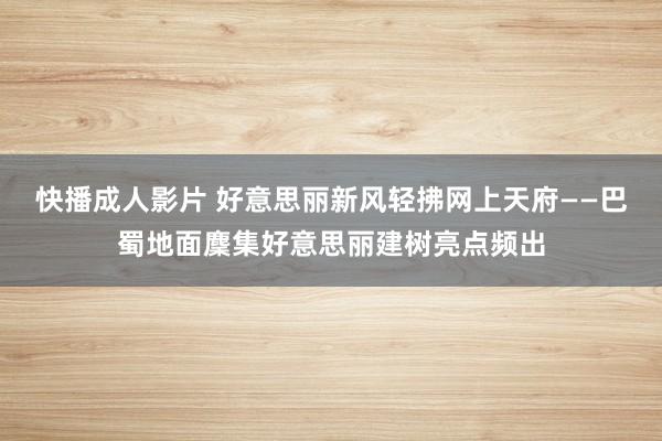 快播成人影片 好意思丽新风轻拂网上天府——巴蜀地面麇集好意思丽建树亮点频出