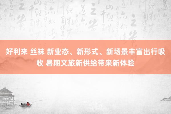 好利来 丝袜 新业态、新形式、新场景丰富出行吸收 暑期文旅新供给带来新体验