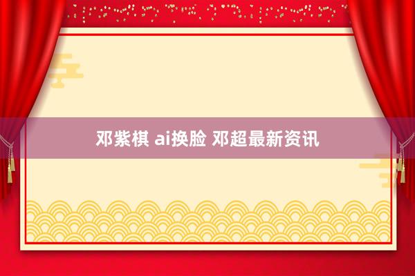 邓紫棋 ai换脸 邓超最新资讯