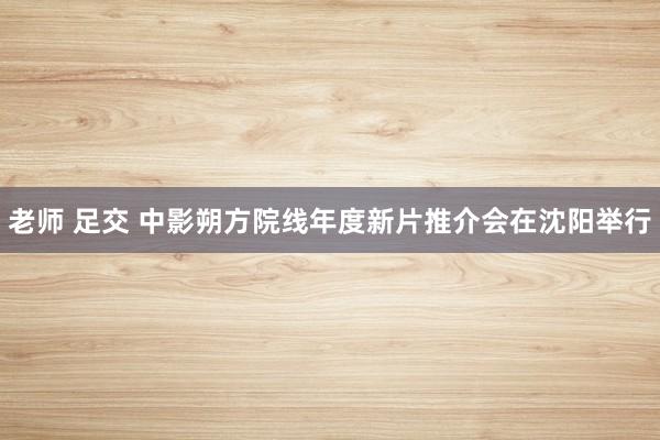 老师 足交 中影朔方院线年度新片推介会在沈阳举行