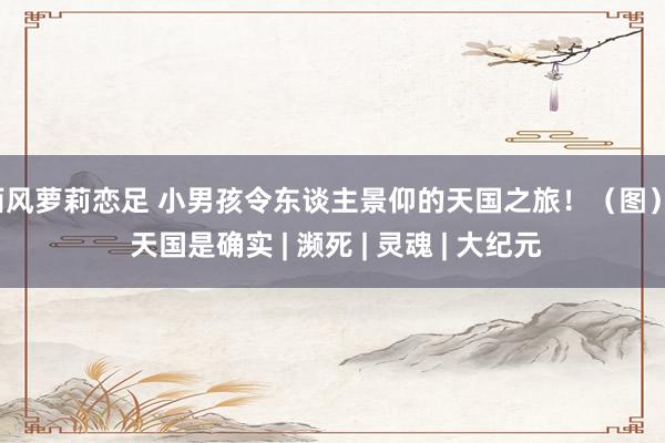 西风萝莉恋足 小男孩令东谈主景仰的天国之旅！（图） | 天国是确实 | 濒死 | 灵魂 | 大纪元