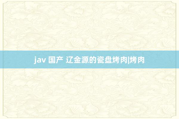 jav 国产 辽金源的瓷盘烤肉|烤肉