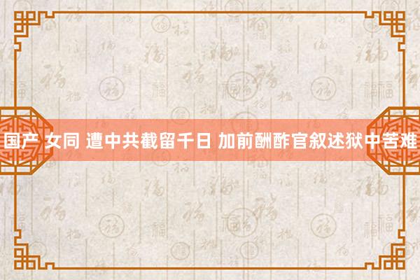 国产 女同 遭中共截留千日 加前酬酢官叙述狱中苦难