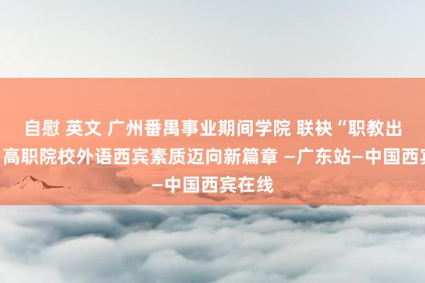 自慰 英文 广州番禺事业期间学院 联袂“职教出海”,高职院校外语西宾素质迈向新篇章 —广东站—中国西宾在线