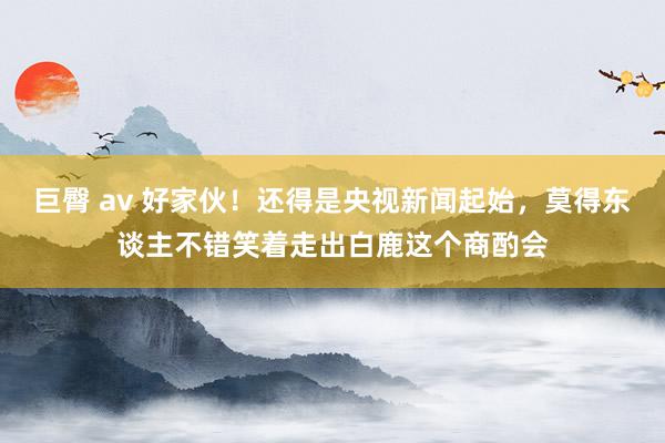 巨臀 av 好家伙！还得是央视新闻起始，莫得东谈主不错笑着走出白鹿这个商酌会