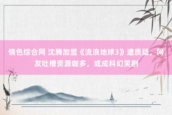 情色综合网 沈腾加盟《流浪地球3》遭质疑，网友吐槽资源咖多，或成科幻笑剧