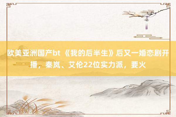 欧美亚洲国产bt 《我的后半生》后又一婚恋剧开播，秦岚、艾伦22位实力派，要火