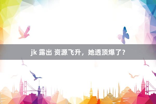 jk 露出 资源飞升，她透顶爆了？