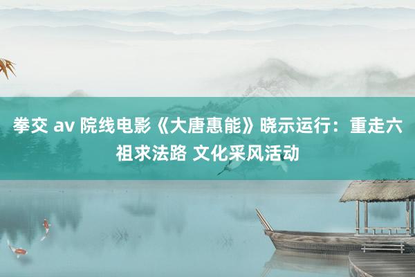 拳交 av 院线电影《大唐惠能》晓示运行：重走六祖求法路 文化采风活动