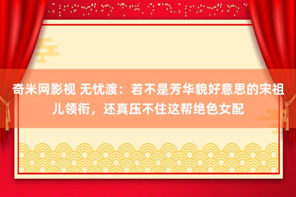 奇米网影视 无忧渡：若不是芳华貌好意思的宋祖儿领衔，还真压不住这帮绝色女配