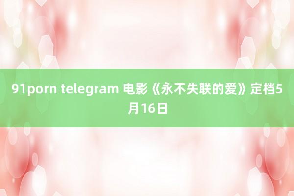 91porn telegram 电影《永不失联的爱》定档5月16日