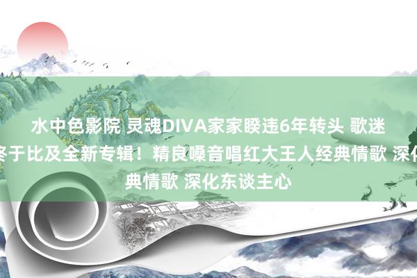 水中色影院 灵魂DIVA家家睽违6年转头 歌迷千呼万唤终于比及全新专辑！精良嗓音唱红大王人经典情歌 深化东谈主心