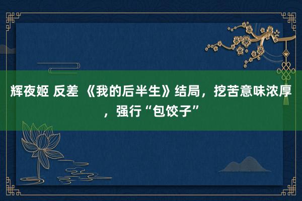 辉夜姬 反差 《我的后半生》结局，挖苦意味浓厚，强行“包饺子”