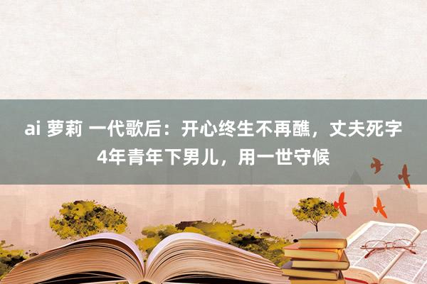 ai 萝莉 一代歌后：开心终生不再醮，丈夫死字4年青年下男儿，用一世守候