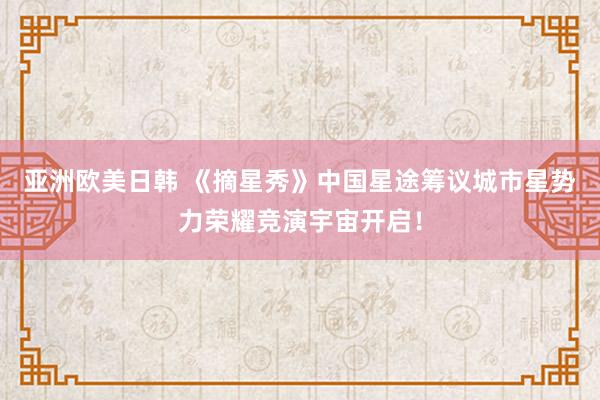亚洲欧美日韩 《摘星秀》中国星途筹议城市星势力荣耀竞演宇宙开启！