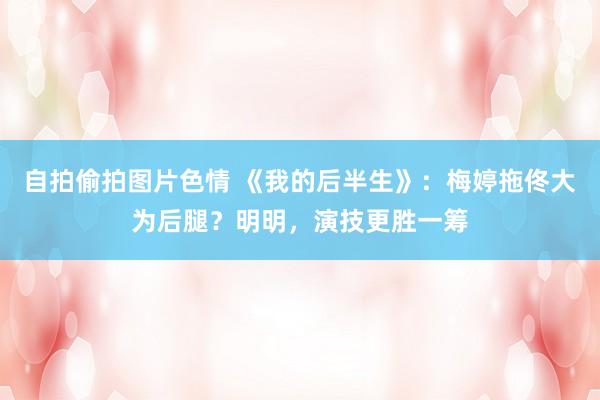 自拍偷拍图片色情 《我的后半生》：梅婷拖佟大为后腿？明明，演技更胜一筹