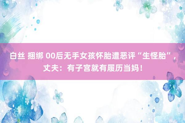 白丝 捆绑 00后无手女孩怀胎遭恶评“生怪胎”，丈夫：有子宫就有履历当妈！