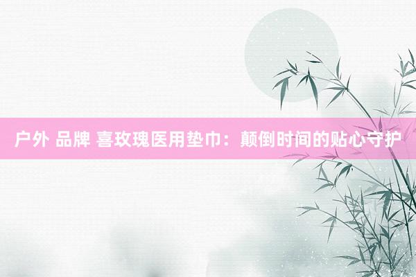 户外 品牌 喜玫瑰医用垫巾：颠倒时间的贴心守护