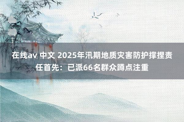 在线av 中文 2025年汛期地质灾害防护撑捏责任首先：已派66名群众蹲点注重