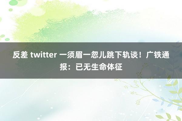 反差 twitter 一须眉一忽儿跳下轨谈！广铁通报：已无生命体征