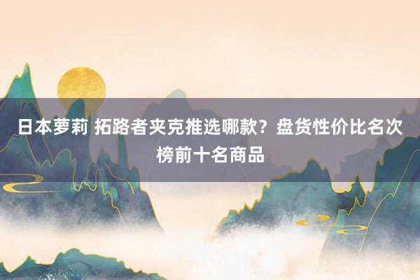 日本萝莉 拓路者夹克推选哪款？盘货性价比名次榜前十名商品