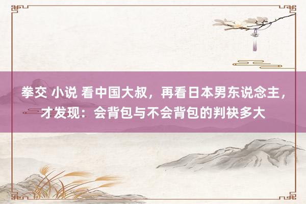 拳交 小说 看中国大叔，再看日本男东说念主，才发现：会背包与不会背包的判袂多大