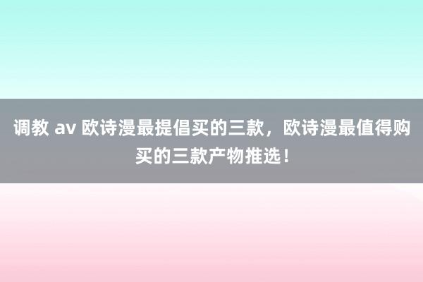 调教 av 欧诗漫最提倡买的三款，欧诗漫最值得购买的三款产物推选！