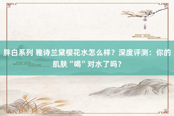 胖白系列 雅诗兰黛樱花水怎么样？深度评测：你的肌肤“喝”对水了吗？