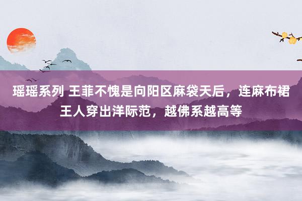 瑶瑶系列 王菲不愧是向阳区麻袋天后，连麻布裙王人穿出洋际范，越佛系越高等