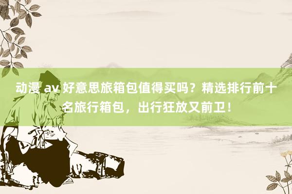 动漫 av 好意思旅箱包值得买吗？精选排行前十名旅行箱包，出行狂放又前卫！