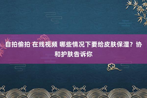 自拍偷拍 在线视频 哪些情况下要给皮肤保湿？协和护肤告诉你