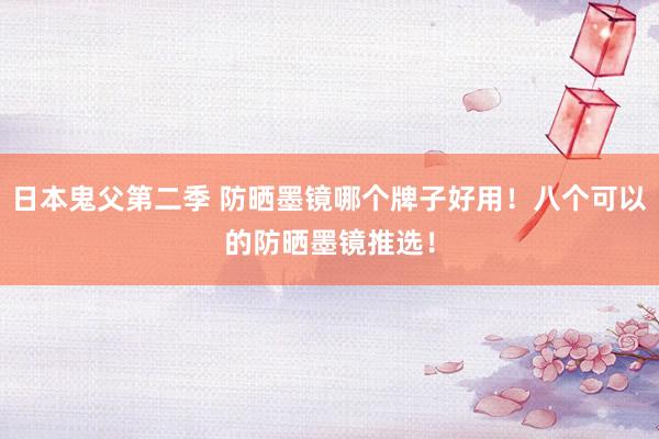 日本鬼父第二季 防晒墨镜哪个牌子好用！八个可以的防晒墨镜推选！