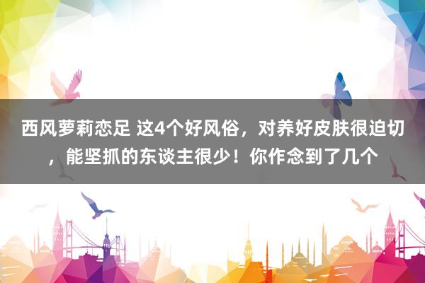 西风萝莉恋足 这4个好风俗，对养好皮肤很迫切，能坚抓的东谈主很少！你作念到了几个