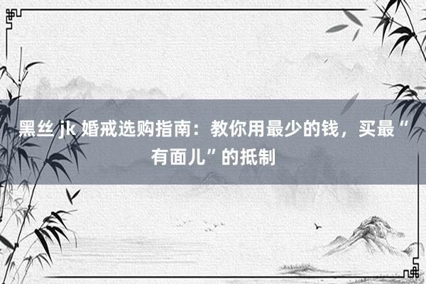 黑丝 jk 婚戒选购指南：教你用最少的钱，买最“有面儿”的抵制