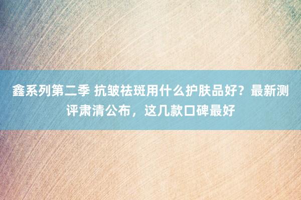 鑫系列第二季 抗皱祛斑用什么护肤品好？最新测评肃清公布，这几款口碑最好