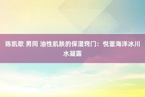 陈凯歌 男同 油性肌肤的保湿窍门：悦蕾海洋冰川水凝露