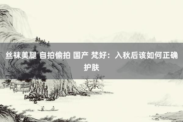 丝袜美腿 自拍偷拍 国产 梵好：入秋后该如何正确护肤