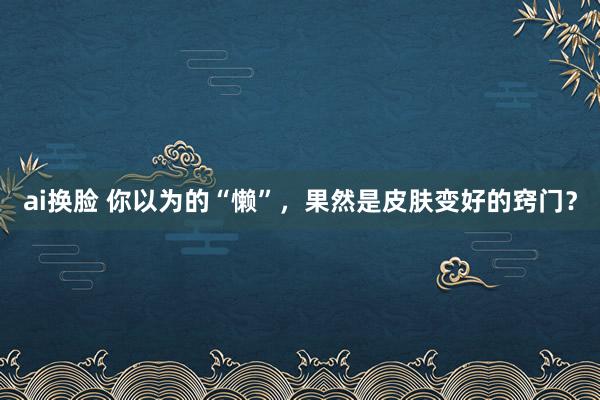 ai换脸 你以为的“懒”，果然是皮肤变好的窍门？