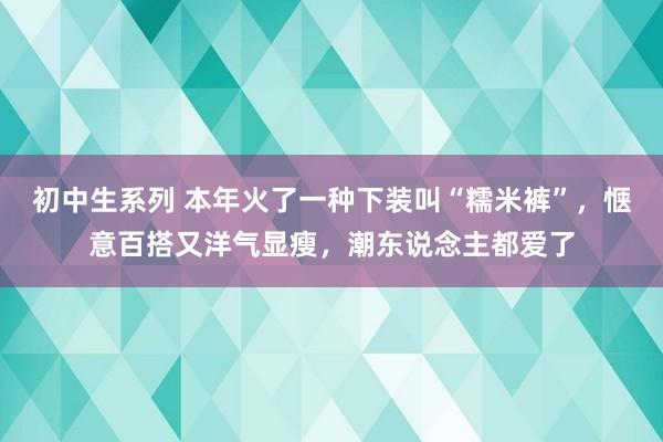 初中生系列 本年火了一种下装叫“糯米裤”，惬意百搭又洋气显瘦，潮东说念主都爱了