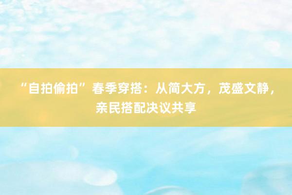 “自拍偷拍” 春季穿搭：从简大方，茂盛文静，亲民搭配决议共享